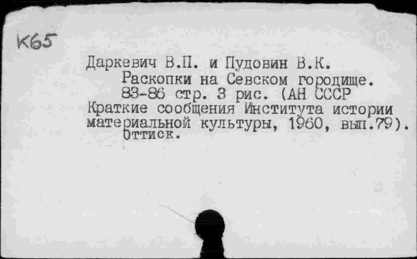 ﻿
Даркевич В.П. и Пудовин В.К.
Раскопки на Севском городище.
83-86 стр. 3 рис. (АН СССР
Краткие сообщения Института истории материальной культуры, 1960, выл.79).
Оттиск.